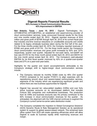 Digerati Reports Financial Results
              82% Increase in Cloud Communication Revenues;
                        42% Improvement in EBITDA

San Antonio, Texas - June 15, 2012 - Digerati Technologies, Inc.
(OTCBB:DTGI) (OTCQB:DTGI), an established and award-winning provider of
cloud communication services, today announced financial results for the three
and nine months ended April 30, 2012. Digerati reported revenues of $3.6
million and gross profit of $270K through April 30, 2012 of its current fiscal year
that includes one-time revenue reductions on uncollectible accounts and credits
related to its legacy wholesale business taken during the first half of the year.
For the three months ended April 30, 2012, the Company reported revenues of
$705K and gross profit of $111K. For the three month period, the Company's
cloud communication revenues and gross profit increased by 82% and 121%
respectively, quarter over quarter. Adjusted for non-cash items, non-GAAP net
loss was $131K for the three month period ended April 30, 2012 and $501K for
the nine month period ended April 30, 2012. The Company's cash-adjusted
EBITDA for its third fiscal quarter improved by 42% on a quarter-over-quarter
basis and 27% on a year-over-year basis.

Highlights for the quarter and recent accomplishments attributable to the
Company's strategic shift to higher-margin cloud communication services
include:

   •   The Company reduced its monthly SG&A costs by 48% (3rd quarter
       FY2012 compared to 3rd quarter FY2011) to align expenses with its
       repositioning around cloud and session-based communication services,
       segments of the industry which are experiencing significant growth and
       where there are new business opportunities for Digerati.

   •   Digerati has secured ten value-added resellers (VARs) and over forty
       active business accounts on its cloud-based platform that includes
       Fortune 500 companies and multinational businesses. The production
       from its VARs and business accounts was the primary contributor to the
       82% increase in cloud communication revenues for the quarter. As
       anticipated, the alignment with the VAR channel continues to augment the
       Company's current carrier-to-carrier sales distribution model.

   •   The Company completed the migration to Global Convergence Solutions'
       (GCS) Dynamic Route & Rate Management Solution as its operational
       system to support its global session-based network. The enhanced back
       office system from GCS will create operating efficiencies which will allow
       Digerati to scale its business rapidly while maximizing revenues and
       margin.
 