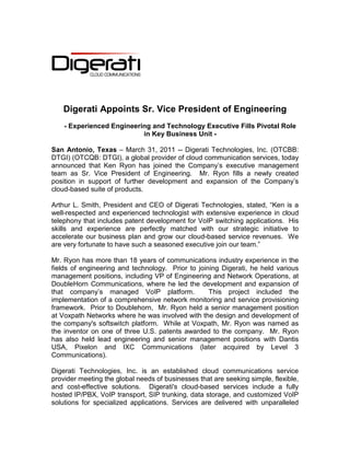 Digerati Appoints Sr. Vice President of Engineering
    - Experienced Engineering and Technology Executive Fills Pivotal Role
                           in Key Business Unit -

San Antonio, Texas – March 31, 2011 -- Digerati Technologies, Inc. (OTCBB:
DTGI) (OTCQB: DTGI), a global provider of cloud communication services, today
announced that Ken Ryon has joined the Company’s executive management
team as Sr. Vice President of Engineering. Mr. Ryon fills a newly created
position in support of further development and expansion of the Company’s
cloud-based suite of products.

Arthur L. Smith, President and CEO of Digerati Technologies, stated, “Ken is a
well-respected and experienced technologist with extensive experience in cloud
telephony that includes patent development for VoIP switching applications. His
skills and experience are perfectly matched with our strategic initiative to
accelerate our business plan and grow our cloud-based service revenues. We
are very fortunate to have such a seasoned executive join our team.”

Mr. Ryon has more than 18 years of communications industry experience in the
fields of engineering and technology. Prior to joining Digerati, he held various
management positions, including VP of Engineering and Network Operations, at
DoubleHorn Communications, where he led the development and expansion of
that company’s managed VoIP platform.              This project included the
implementation of a comprehensive network monitoring and service provisioning
framework. Prior to Doublehorn, Mr. Ryon held a senior management position
at Voxpath Networks where he was involved with the design and development of
the company's softswitch platform. While at Voxpath, Mr. Ryon was named as
the inventor on one of three U.S. patents awarded to the company. Mr. Ryon
has also held lead engineering and senior management positions with Dantis
USA, Pixelon and IXC Communications (later acquired by Level 3
Communications).

Digerati Technologies, Inc. is an established cloud communications service
provider meeting the global needs of businesses that are seeking simple, flexible,
and cost-effective solutions. Digerati's cloud-based services include a fully
hosted IP/PBX, VoIP transport, SIP trunking, data storage, and customized VoIP
solutions for specialized applications. Services are delivered with unparalleled
 
