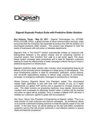  
  Digerati Expands Product Suite with Predictive Dialer Solution
                                           

San Antonio, Texas - May 25, 2011 - Digerati Technologies, Inc. (OTCBB:
DTGI) (OTCQB: DTGI), a global provider of cloud communication services, today
announced that the Company has expanded its product line with the addition of a
cloud-based predictive dialer solution. This product was designed to meet the
needs of businesses with call center or telesales departments.

Digerati's Only in The Cloud™ solution automatically initiates an outbound call,
distinguishes between a live person answer and an answering machine or
voicemail system, then transfers “live” calls to a call center agent. The cloud-
based system increases sales productivity and is ideal for Digerati's customers
seeking to boost the effectiveness of sales campaigns without having to invest in
additional equipment or infrastructure.

Digerati's predictive dialer solution also includes voice broadcasting features for
delivery of pre-recorded phone messages to a large group of call recipients. This
voice broadcasting solution is ideal for advertisers, politicians, school districts,
and non-profit organizations seeking to deliver large volumes of commercial,
campaign, or emergency notification messages to constituents or members.

Ruben Caraveo, Digerati's Senior Vice President, stated, "Our cloud-based
hosted dialer application is sold with bulk VoIP minutes of use, so it highly
compliments our global VoIP service and is expected to increase revenue per
user. The dialer screens out answering machines, busy signals, disconnected
numbers and no-answers to effectively 'predict' when a contact will be reached
and when an agent will be available. Thus, it creates a billable VoIP call when it
enables our customers’ agents to speak with live prospects."

Ken Ryon, Senior Vice President of Engineering at Digerati, added, "This is an
ideal solution for both outbound and inbound campaigns. Its architecture allows
us to provide customized scripting solutions to meet the specific needs of any call
center. In the near future, we will be adding our Do Not Call (DNC) compliance
protection service that will provide customers a cost effective solution to assure
State and National compliance."
 