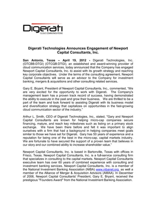 Digerati Technologies Announces Engagement of Newport
                   Capital Consultants, Inc.

San Antonio, Texas – April 19, 2012 - Digerati Technologies, Inc.
(OTCBB:DTGI) (OTCQB:DTGI), an established and award-winning provider of
cloud communication services, today announced that the Company has engaged
Newport Capital Consultants, Inc. to assist with its growth strategy and reaching
key corporate objectives. Under the terms of the consulting agreement, Newport
Capital Consultants will serve as an advisor to the Company for investment
banking, mergers & acquisitions and other consulting related services.

Gary E. Bryant, President of Newport Capital Consultants, Inc., commented, “We
are very excited for the opportunity to work with Digerati. The Company's
management team has a proven track record of success, having demonstrated
the ability to execute in the past and grow their business. We are thrilled to be a
part of the team and look forward to assisting Digerati with its business model
and diversification strategy that capitalizes on opportunities in the fast-growing
cloud communication sector of the industry.”

Arthur L. Smith, CEO of Digerati Technologies, Inc., stated, "Gary and Newport
Capital Consultants are known for helping micro-cap companies secure
financing, mature, and reach key milestones such as listing on a primary stock
exchange. We have been there before and felt it was important to align
ourselves with a firm that had a background in helping companies meet goals
similar to those we have set for Digerati. Gary has 50 years of experience and a
reputation for being one of the best in the micro-cap, capital markets industry.
We are fortunate to have secured the support of a proven team that believes in
our story and our combined ability to increase shareholder value.”

Newport Capital Consultants, Inc. is based in Bartonville, Texas with offices in
Frisco, Texas. Newport Capital Consultants, Inc. is a full-service consulting firm
that specializes in consulting to the capital markets. Newport Capital Consultants
executive team has over 60 years of combined experience with consulting and
investment banking services. Newport Capital Consultants, Inc. is a member of
the National Investment Banking Association (NIBA) www.nibanet.org, as well a
member of the Alliance of Merger & Acquisition Advisors (AMAA). In December
of 2006, Newport Capital Consultants' President, Gary E. Bryant, received the
prestigious "Founders Award" from the National Investment Banking Association.
 