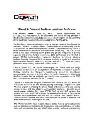 Digerati to Present at San Diego Investment Conference

San Antonio, Texas - April 11, 2012 - Digerati Technologies, Inc.
(OTCBB:DTGI) (OTCQB:DTGI), an established and award-winning provider of
cloud communication services, today announced the Company will be presenting
at the San Diego Investment Conference (SDIC) on April 19, 2012.

The San Diego Investment Conference is the premier investment conference for
Southern California. Through a series of conferences scheduled every quarter,
SDIC provides an extraordinary platform for select companies desiring capital to
share information and showcase their investment opportunity. The SDIC assists
small to mid-sized emerging-growth public and private companies in gaining
exposure and creating funding awareness. SDIC conferences are intended to
provide FINRA broker/dealers, investment bankers, investment advisors,
analysts, financial managers, fund managers, institutions, media and accredited
investors with a forum for networking and communication. For more information
please visit www.sandiegoinvestmentconference.com.

Arthur L. Smith, CEO of Digerati Technologies, Inc. stated, "The San Diego
Investment Conference is an ideal platform for Digerati to showcase its business
strategy including the Company's repositioning around its cloud-based
communication services at a time when this sector continues to experience
significant growth. We are looking forward to giving our presentation at the SDIC
and continue gaining exposure for the Company."

Digerati is a three-time recipient of Deloitte and Touche's Fast 500 Award for
recognition as one of the 500 fastest growing technology companies in North
America. Digerati is meeting the global needs of businesses that are seeking
simple, flexible, and cost-effective communication solutions. Digerati's cloud-
based services include a fully hosted IP/PBX, VoIP transport, SIP trunking, data
storage, and customized VoIP solutions for specialized applications. Services are
delivered with unparalleled reliability and performance over Digerati's carrier-
class global VoIP network, which has been built over the course of a decade. For
more information visit www.digerati-inc.com.

The information in this news release includes certain forward-looking statements
that are based upon management’s expectations and assumptions about certain
risks and uncertainties that can affect future events. Although management
 