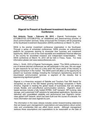 Digerati to Present at Southwest Investment Association
                             Conference

San Antonio, Texas - February 28, 2012 - Digerati Technologies, Inc.
(OTCBB:DTGI) (OTCQB:DTGI), an established and award-winning provider of
cloud communication services, today announced the Company will be presenting
at the Southwest Investment Association (SWIA) conference on March 10, 2012.

SWIA is the premier investment conference organization in the Southwest.
Through a series of scheduled conferences, SWIA provides an extraordinary
platform for companies desiring to showcase their business and investment
opportunity. SWIA is one of the most reputable and established financial alliances
in the country for accredited investors and independent broker/dealers. The
SWIA conference on March 10, 2012 will be held in Frisco, Texas. For more
information please visit www.swiaconferences.com.

Arthur L. Smith, CEO of Digerati Technologies, stated, "The SWIA conference is
one of several planned conferences we will participate in this year. We are eager
to gain exposure for our story at a time when the cloud sector of the industry is
gaining momentum in the market. The SWIA event will allow us the opportunity to
present our business strategy including the Company's repositioning around its
cloud-based communication services, a segment of the industry that is
experiencing significant growth."

Digerati is a three-time recipient of Deloitte and Touche's Fast 500 Award for
recognition as one of the 500 fastest growing technology companies in North
America. Digerati is meeting the global needs of businesses that are seeking
simple, flexible, and cost-effective communication solutions. Digerati's cloud-
based services include a fully hosted IP/PBX, VoIP transport, SIP trunking, data
storage, and customized VoIP solutions for specialized applications. Services are
delivered with unparalleled reliability and performance over Digerati's carrier-
class global VoIP network, which has been built over the course of a decade. For
more information visit www.digerati-inc.com.

The information in this news release includes certain forward-looking statements
that are based upon management’s expectations and assumptions about certain
risks and uncertainties that can affect future events. Although management
believes these assumptions and expectations to be reasonable on the date of
 