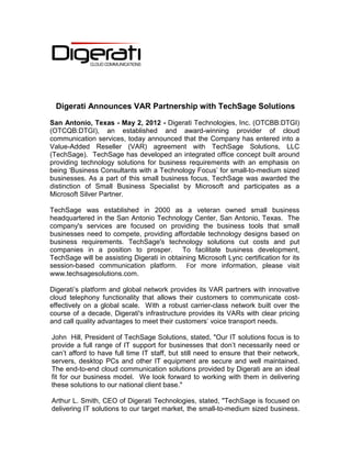 Digerati Announces VAR Partnership with TechSage Solutions

San Antonio, Texas - May 2, 2012 - Digerati Technologies, Inc. (OTCBB:DTGI)
(OTCQB:DTGI), an established and award-winning provider of cloud
communication services, today announced that the Company has entered into a
Value-Added Reseller (VAR) agreement with TechSage Solutions, LLC
(TechSage). TechSage has developed an integrated office concept built around
providing technology solutions for business requirements with an emphasis on
being ‘Business Consultants with a Technology Focus’ for small-to-medium sized
businesses. As a part of this small business focus, TechSage was awarded the
distinction of Small Business Specialist by Microsoft and participates as a
Microsoft Silver Partner.

TechSage was established in 2000 as a veteran owned small business
headquartered in the San Antonio Technology Center, San Antonio, Texas. The
company's services are focused on providing the business tools that small
businesses need to compete, providing affordable technology designs based on
business requirements. TechSage's technology solutions cut costs and put
companies in a position to prosper. To facilitate business development,
TechSage will be assisting Digerati in obtaining Microsoft Lync certification for its
session-based communication platform. For more information, please visit
www.techsagesolutions.com.

Digerati’s platform and global network provides its VAR partners with innovative
cloud telephony functionality that allows their customers to communicate cost-
effectively on a global scale. With a robust carrier-class network built over the
course of a decade, Digerati's infrastructure provides its VARs with clear pricing
and call quality advantages to meet their customers’ voice transport needs.

John Hill, President of TechSage Solutions, stated, "Our IT solutions focus is to
provide a full range of IT support for businesses that don’t necessarily need or
can’t afford to have full time IT staff, but still need to ensure that their network,
servers, desktop PCs and other IT equipment are secure and well maintained.
The end-to-end cloud communication solutions provided by Digerati are an ideal
fit for our business model. We look forward to working with them in delivering
these solutions to our national client base."

Arthur L. Smith, CEO of Digerati Technologies, stated, "TechSage is focused on
delivering IT solutions to our target market, the small-to-medium sized business.
 