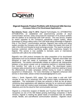Digerati Expands Product Portfolio with Enhanced USA Service
              - Increases Value of its Cloud-based Applications -

San Antonio, Texas - July 11, 2012 - Digerati Technologies, Inc. (OTCBB:DTGI)
(OTCQB:DTGI), an established and award-winning provider of cloud
communication services, today announced the expansion of its product portfolio
with the addition of an enhanced USA VoIP service. This new service, enabled
by recent upgrades to the Company's operational support system, allows
businesses to reduce calling costs in the USA while taking advantage of Digerati's
Only in The Cloud™ communication services. Digerati's new routing and rating
system provides the Company with the ability to obtain the lowest cost route for
calls in the USA and Canada by local exchange provider. The result is savings for
business customers without sacrificing quality while maximizing margins for
Digerati. This service is now available to domestic users or international
customers with calls to the United States.

Digerati's new USA product increases the value proposition of its cloud-based
applications such as its predictive dialer (cloud dialer). Digerati's cloud dialer was
designed to meet the needs of businesses with call center or telesales
departments. The solution automatically initiates an outbound call, distinguishes
between a live person answer and an answering machine or voicemail system,
then transfers “live” calls to a call center agent. The cloud-based system
increases sales productivity and is ideal for Digerati's customers seeking to boost
the effectiveness of sales campaigns without having to invest in additional
equipment or infrastructure. For more information on Digerati's enhanced USA
service or cloud dialer, please contact cloudsales@digerati-inc.com.

Arthur L. Smith, Digerati's CEO, stated, "Our cloud dialer is sold with VoIP
minutes of use, so our enhanced USA VoIP product highly complements this
application. The combination of these two products is what we are all about,
combining cloud applications with telephony services for an end-to-end solution
that helps small and medium-sized businesses (SMBs) move beyond traditional
telephony and into the cloud for their communication services."

Digerati is a three-time recipient of Deloitte and Touche's Fast 500 Award for
recognition as one of the 500 fastest growing technology companies in North
America. Digerati is meeting the global needs of businesses that are seeking
simple, flexible, and cost-effective communication solutions. Digerati's cloud-
 