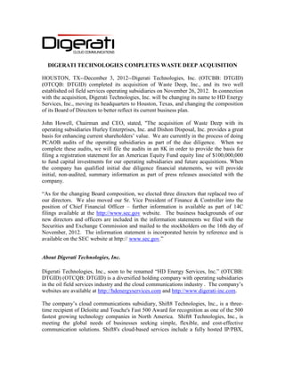 DIGERATI TECHNOLOGIES COMPLETES WASTE DEEP ACQUISITION

HOUSTON, TX--December 3, 2012--Digerati Technologies, Inc. (OTCBB: DTGID)
(OTCQB: DTGID) completed its acquisition of Waste Deep, Inc., and its two well
established oil field services operating subsidiaries on November 26, 2012. In connection
with the acquisition, Digerati Technologies, Inc. will be changing its name to HD Energy
Services, Inc., moving its headquarters to Houston, Texas, and changing the composition
of its Board of Directors to better reflect its current business plan.

John Howell, Chairman and CEO, stated, "The acquisition of Waste Deep with its
operating subsidiaries Hurley Enterprises, Inc. and Dishon Disposal, Inc. provides a great
basis for enhancing current shareholders’ value. We are currently in the process of doing
PCAOB audits of the operating subsidiaries as part of the due diligence. When we
complete these audits, we will file the audits in an 8K in order to provide the basis for
filing a registration statement for an American Equity Fund equity line of $100,000,000
to fund capital investments for our operating subsidiaries and future acquisitions. When
the company has qualified initial due diligence financial statements, we will provide
initial, non-audited, summary information as part of press releases associated with the
company.

“As for the changing Board composition, we elected three directors that replaced two of
our directors. We also moved our Sr. Vice President of Finance & Controller into the
position of Chief Financial Officer – further information is available as part of 14C
filings available at the http://www.sec.gov website. The business backgrounds of our
new directors and officers are included in the information statements we filed with the
Securities and Exchange Commission and mailed to the stockholders on the 16th day of
November, 2012. The information statement is incorporated herein by reference and is
available on the SEC website at http:// www.sec.gov.”


About Digerati Technologies, Inc.

Digerati Technologies, Inc., soon to be renamed “HD Energy Services, Inc.” (OTCBB:
DTGID) (OTCQB: DTGID) is a diversified holding company with operating subsidiaries
in the oil field services industry and the cloud communications industry . The company’s
websites are available at http://hdenergyservices.com and http://www.digerati-inc.com.

The company’s cloud communications subsidiary, Shift8 Technologies, Inc., is a three-
time recipient of Deloitte and Touche's Fast 500 Award for recognition as one of the 500
fastest growing technology companies in North America. Shift8 Technologies, Inc., is
meeting the global needs of businesses seeking simple, flexible, and cost-effective
communication solutions. Shift8's cloud-based services include a fully hosted IP/PBX,
 