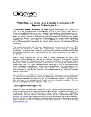 Waste Deep, Inc. Enters into a Business Combination with
                    Digerati Technologies, Inc.

San Antonio, Texas - November 16, 2012 - Digerati Technologies, Inc. (OTCBB:DTGI)
(OTCQB:DTGI), an established and award-winning provider of cloud communication services,
today announced that it has entered into a transaction in anticipation of a definitive agreement for
a business combination via the acquisition of 100% of the outstanding capital stock of Waste
Deep, Inc. Waste Deep, Inc. is an oil field services company with an initial focus in the Bakken
Formation (the “Bakken”). The stockholders of Waste Deep, Inc. will receive newly issued shares
of DTGI preferred stock, which will be convertible into DTGI Common Stock shares. As part of
the business combination, new officers and directors will be appointed; Mr. John Howell as CEO
and director.

The business combination will not impact Digerati's current operations and customers. The
Company will continue to provide cloud communication services through its operating
subsidiaries. As a result of the transaction, Digerati will be positioned to provide its cloud-based
telephony services to the rapidly expanding Oil and Gas industry, a lucrative vertical market for
the Company.

Arthur L. Smith, outgoing Chief Executive Officer of Digerati Technologies, Inc., stated, “The
business combination with Waste Deep, Inc. is a significant milestone for Digerati that is crucial to
the future success of the Company, for both our current shareholders and customers. Waste
Deep, Inc.’s current operational subsidiaries have the revenue and earnings that will enhance our
shareholders’ value. Our current management team will be able to focus on gaining momentum
in the marketplace through Digerati’s existing operating subsidiaries. Current management will
retain control of the existing operations within a new subsidiary named Shift8 Technologies, Inc.,
and will remain as such until the subsidiary’s value makes financial and operational sense to
operate independently.”

Incoming Chairman and CEO, John Howell, continued, “This business combination provides what
we believe to be an increased value for current shareholders. Oil field services organizations in
the Bakken are experiencing growth rates that provide an excellent platform for acquisitions that
take advantage of the arbitrage between public and private acquisition multiples. We look
forward to adding other accretive acquisitions in the future.”

About Digerati Technologies, Inc.

Digerati is a three-time recipient of Deloitte and Touche's Fast 500 Award for recognition as one
of the 500 fastest growing technology companies in North America. Digerati Technologies, Inc. is
meeting the global needs of businesses seeking simple, flexible, and cost-effective
communication solutions. Digerati's cloud-based services include a fully hosted IP/PBX, VoIP
transport, SIP trunking, data storage, and customized VoIP solutions for specialized applications.
Services are delivered with unparalleled reliability and performance over Digerati's carrier-class
global VoIP network, which has been built over the course of a decade. For more information visit
www.digerati-inc.com.
 