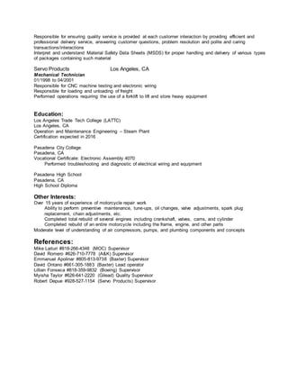 Responsible for ensuring quality service is provided at each customer interaction by providing efficient and
professional delivery service, answering customer questions, problem resolution and polite and caring
transactions/interactions
Interpret and understand Material Safety Data Sheets (MSDS) for proper handling and delivery of various types
of packages containing such material
Servo Products Los Angeles, CA
Mechanical Technician
01/1998 to 04/2001
Responsible for CNC machine testing and electronic wiring
Responsible for loading and unloading of freight
Performed operations requiring the use of a forklift to lift and store heavy equipment
Education:
Los Angeles Trade Tech College (LATTC)
Los Angeles, CA
Operation and Maintenance Engineering – Steam Plant
Certification expected in 2016
Pasadena City College
Pasadena, CA
Vocational Certificate: Electronic Assembly 4070
Performed troubleshooting and diagnostic of electrical wiring and equipment
Pasadena High School
Pasadena, CA
High School Diploma
Other Interests:
Over 15 years of experience of motorcycle repair work
Ability to perform preventive maintenance, tune-ups, oil changes, valve adjustments, spark plug
replacement, chain adjustments, etc.
Completed total rebuild of several engines including crankshaft, valves, cams, and cylinder
Completed rebuild of an entire motorcycle including the frame, engine, and other parts
Moderate level of understanding of air compressors, pumps, and plumbing components and concepts
References:
Mike Laituri #818-266-4348 (MOC) Supervisor
David Romero #626-710-7778 (A&K) Supervisor
Emmanuel Apolinar #805-813-9738 (Baxter) Supervisor
David Ontano #661-305-1883 (Baxter) Lead operator
Lillian Fonseca #818-359-9832 (Boeing) Supervisor
Myisha Taylor #626-641-2220 (Gilead) Quality Supervisor
Robert Depue #928-527-1154 (Servo Products) Supervisor
 