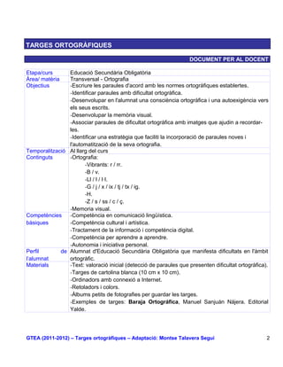 TARGES ORTOGRÀFIQUES

                                                                    DOCUMENT PER AL DOCENT

Etapa/curs      Educació Secundària Obligatòria
Àrea/ matèria   Transversal - Ortografia
Objectius       -Escriure les paraules d'acord amb les normes ortogràfiques establertes.
                -Identificar paraules amb dificultat ortogràfica.
                -Desenvolupar en l'alumnat una consciència ortogràfica i una autoexigència vers
                els seus escrits.
                -Desenvolupar la memòria visual.
                -Associar paraules de dificultat ortogràfica amb imatges que ajudin a recordar-
                les.
                -Identificar una estratègia que faciliti la incorporació de paraules noves i
                l'automatització de la seva ortografia.
Temporalització Al llarg del curs
Continguts      -Ortografia:
                       -Vibrants: r / rr.
                       -B / v.
                       -Ll / l / l·l.
                       -G / j / x / ix / tj / tx / ig.
                       -H.
                       -Z / s / ss / c / ç.
                -Memoria visual.
Competències    -Competència en comunicació lingüística.
bàsiques        -Competència cultural i artística.
                -Tractament de la informació i competència digital.
                -Competència per aprendre a aprendre.
                -Autonomia i iniciativa personal.
Perfil       de Alumnat d'Educació Secundària Obligatòria que manifesta dificultats en l'àmbit
l’alumnat       ortogràfic.
Materials       -Text: valoració inicial (detecció de paraules que presenten dificultat ortogràfica).
                -Targes de cartolina blanca (10 cm x 10 cm).
                -Ordinadors amb connexió a Internet.
                -Retoladors i colors.
                -Àlbums petits de fotografies per guardar les targes.
                -Exemples de targes: Baraja Ortográfica, Manuel Sanjuán Nájera. Editorial
                Yalde.




GTEA (2011-2012) – Targes ortogràfiques – Adaptació: Montse Talavera Seguí                          2
 