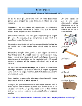 Reunió d'Eines
                        (Activitat adaptada del material "Reflexiones para la vida")



Un dia les eines (1) van fer una reunió en forma d'assemblea                           (1) Eina: Objecte fet
perquè volien arreglar les seves diferències i millorar les seves                      per a una acció
relacions.                                                                             determinada i utilitzat
                                                                                       directament per la mà
El martell (2) feia de president, però l'assemblea li va notificar que                 per a actuar sobre la
havia de renunciar. Quina era la causa? Doncs que feia massa                           matèria es fa de la
soroll i, a més, es passava el dia donant cops.                                        fusta cremada.

El martell va acceptar la seva culpa, però va demanar que el raspall
(3) també fos expulsat, ja que sempre feia el seu treball a la
superfície, i no aprofundia en res.

El raspall va acceptar també, però va demanar l'expulsió del cargol
(4) perquè calia donar-li moltes voltes perquè servís per alguna                       (2) Martell.
cosa.

El cargol va acceptar també, però a la seva vegada va demanar
l'expulsió del paper de vidre (5) Va dir que era molt aspre en el seu
tracte i sempre tenia friccions amb els altres. I el paper de vidre va
acceptar, amb la condició de que fos expulsat el metre (6), perquè                     (3) Raspall.
sempre es passava el dia mesurant als altres, com si ell fos
perfecte.

De cop i volta va entrar el fuster (7), es va posar el davantal i va
començar a treballar. Va fer servir el martell, el raspall, el paper de
vidre, el metre i el cargol. Finalment, de la fusta treballada, va sortir              (4) Cargol.
un moble molt bonic.

Quan les eines es van quedar soles va continuar la reunió. Llavors
va començar a parlar el xerrac (8) i va dir:                                           (5) Paper de vidre.

- Senyors, ha quedat demostrat que tenim molts defectes, però el
fuster treballa amb les nostres qualitats. Això és el que ens fa ser
valuosos i importants. Així que no pensem en les nostres debilitats
sinó que ens hem de concentrar en les nostres fortaleses i aspectes
positius.

GTEA (2011-2012) – Adaptació textos “Reflexiones para la vida”– Adaptat per Montse Talavera Seguí 2
 