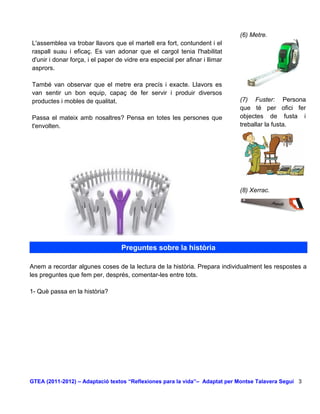 (6) Metre.
L'assemblea va trobar llavors que el martell era fort, contundent i el
raspall suau i eficaç. Es van adonar que el cargol tenia l'habilitat
d'unir i donar força, i el paper de vidre era especial per afinar i llimar
asprors.

També van observar que el metre era precís i exacte. Llavors es
van sentir un bon equip, capaç de fer servir i produir diversos
productes i mobles de qualitat.                                              (7) Fuster: Persona
                                                                             que té per ofici fer
Passa el mateix amb nosaltres? Pensa en totes les persones que               objectes de fusta i
t'envolten.                                                                  treballar la fusta.




                                                                             (8) Xerrac.




                                  Preguntes sobre la història

Anem a recordar algunes coses de la lectura de la història. Prepara individualment les respostes a
les preguntes que fem per, després, comentar-les entre tots.

1- Què passa en la història?




GTEA (2011-2012) – Adaptació textos “Reflexiones para la vida”– Adaptat per Montse Talavera Seguí 3
 