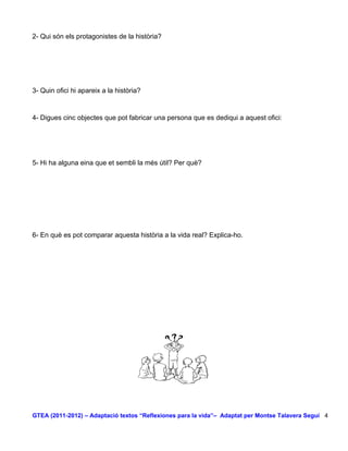 2- Qui són els protagonistes de la història?




3- Quin ofici hi apareix a la història?


4- Digues cinc objectes que pot fabricar una persona que es dediqui a aquest ofici:




5- Hi ha alguna eina que et sembli la més útil? Per què?




6- En què es pot comparar aquesta història a la vida real? Explica-ho.




GTEA (2011-2012) – Adaptació textos “Reflexiones para la vida”– Adaptat per Montse Talavera Seguí 4
 