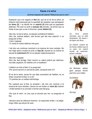 Equip a la selva
                       (Activitat adaptada del material "Reflexiones para la vida")


Expliquen que una vegada el lleó (1), que és el rei de la selva, es                   (1) Lleó:
trobava molt preocupat per la quantitat de caçadors que perseguien
les feres (2). I va decidir fer un exèrcit (3) amb què es poguessin
defensar. Per això va sortir a reclutar (4) animals. I al primer que va
trobar al seu pas va ser a l'enorme i pesat elefant (5).

-Bon dia, rei de la selva- va saludar cordialment l'elefant.                          (2)      Fera:     animal
-Bon dia, estimat elefant, vols formar part del meu exèrcit?- li va                   carnisser, que no està
preguntar el lleó.                                                                    domesticat. Els lleons i
-I tant, majestat.                                                                    els tigres són feres.
-Tu seràs la nostra defensa més gran.
                                                                                      (3) Exèrcit: conjunt de
                                                                                      les forces militars que té
I els dos van continuar caminant a la recerca de nous reclutes. No                    un país. Un exèrcit
van trigar gaire a trobar-se amb un llop (6). Aquest es va inclinar en                consta de persones,
senyal de submissió (7) i el va saludar respectuosament.                              armes i vehicles.

-Bon dia, majestat.
-Bon dia, llop ferotge. Estic reunint un valent exèrcit per defensar-
nos dels caçadors. Et voldries unir a nosaltres?

L'elefant va mirar al lleó i li va preguntar:
                                                                                      (4) Reclutar: allistar
-Per què et servirà un animal tan petit, comparat amb mi?
                                                                                      gent perquè formin
                                                                                      part d'un cos militar.
El rei de la selva, sense fer cas dels comentaris de l'elefant, es va
dirigir novament al llop i li va dir:
                                                                                      (5) Elefant:
-Tu podries ser un soldat molt ferotge.

Per suposat que el llop va acceptar i els tres van caminar a la
recerca de nous reclutes. Llavors es van trobar un mico (8) cridaner
i el lleó també el va convidar a formar part del grup.
                                                                                      (6) Llop:
-Per què el vols?, no crec que et serveixi per res- va preguntar el
llop.

-Sempre seria bo distreure l'enemic- va respondre el lleó. I va afegir:
ningú millor que ell per fer això.


GTEA (2011-2012) – Adaptació textos “Reflexiones para la vida”– Adaptat per Montse Talavera Seguí 5
 