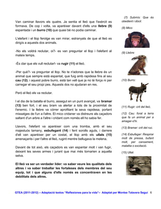 (7) Submís: Que és
Van caminar llavors els quatre. Ja sentia el lleó que l'exèrcit es           obedient i dòcil.
formava. De cop i volta, va aparèixer davant d'ells una llebre (9)
                                                                             (8) Mico:
espantada i un burro (10) que quasi bé no podia caminar.

L'elefant i el llop ferotge es van mirar, estranyats de que el lleó es
dirigís a aquests dos animals.

-No els voldrà reclutar, oi?- es van preguntar el llop i l'elefant al        (9) Llebre:
mateix temps.

-És clar que els vull reclutar!- va rugir (11) el lleó.

-Per què?- va preguntar el llop. No te n'adones que la llebre és un
animal que sempre està espantat, que fuig amb rapidesa fins al seu
cau (12); i aquest pobre burro, està tan vell que ja no té força ni per      (10) Burro:
carregar el seu propi pes. Aquests dos no ajudaran en res.

Però el lleó els va reclutar.

I el dia de la batalla el burro, assegut en un punt avançat, va bramar
(13) ben fort, i el seu bram va alertar a tots de la proximitat de           (11) Rugir: crit del lleó.
l'enemic. I la llebre va córrer aprofitant la seva rapidesa, portant
missatges de l'un a l'altre. El mico cridaner va distreure als caçadors      (12) Cau: forat a terra
saltant d'un arbre a l'altre i cridant com només ell ho sabia fer.           que fa un animal per a
                                                                             amagar-s'hi.
Llavors, l'elefant va aparèixer com una tromba, amb el seu                   (13) Bramar: crit del ruc.
majestuós tamany, esbufegant (14) i fent sorolls aguts, i darrere
d'ell van aparèixer per un costat, el llop amb els ullals (15)               (14) Esbufegar: Respirar
amenaçants i per l'altre el lleó, rugint mentre bellugava la melena.         molt de pressa, bufant
                                                                             molt, per cansament,
                                                                             malaltia o excitació.
Davant de tot això, els caçadors es van espantar molt i van fugir,
deixant les seves armes i jurant que mai més tornarien a aquella             (15) Ullal:
selva.

El lleó va ser un verdader líder: va saber veure les qualitats dels
altres i va saber treballar les fortaleses dels membres del seu
equip, tot i que alguns d'ells només es concentraven en les
debilitats dels altres.




GTEA (2011-2012) – Adaptació textos “Reflexiones para la vida”– Adaptat per Montse Talavera Seguí 6
 