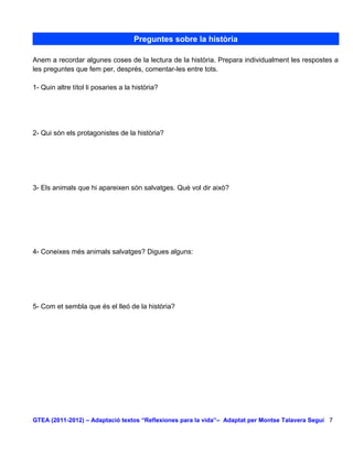 Preguntes sobre la història

Anem a recordar algunes coses de la lectura de la història. Prepara individualment les respostes a
les preguntes que fem per, després, comentar-les entre tots.

1- Quin altre títol li posaries a la història?




2- Qui són els protagonistes de la història?




3- Els animals que hi apareixen són salvatges. Què vol dir això?




4- Coneixes més animals salvatges? Digues alguns:




5- Com et sembla que és el lleó de la història?




GTEA (2011-2012) – Adaptació textos “Reflexiones para la vida”– Adaptat per Montse Talavera Seguí 7
 