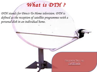 What is DTH ? DTH stands for Direct-To-Home television. DTH is defined as the reception of satellite programmes with a personal dish in an individual home. 