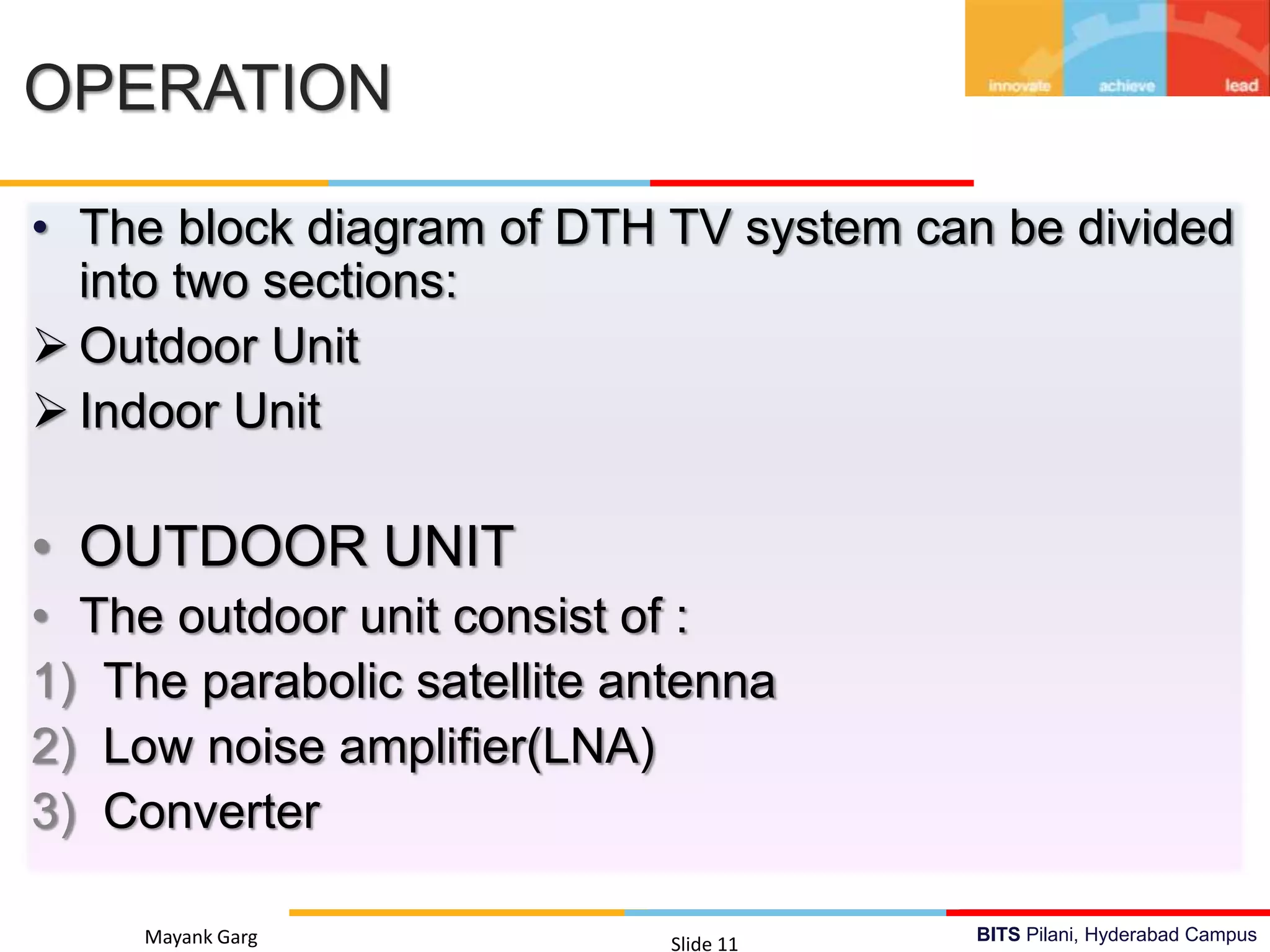 BITS Pilani, Hyderabad CampusMayank Garg Slide 11
OPERATION
• The block diagram of DTH TV system can be divided
into two sections:
 Outdoor Unit
 Indoor Unit
• OUTDOOR UNIT
• The outdoor unit consist of :
1) The parabolic satellite antenna
2) Low noise amplifier(LNA)
3) Converter
 