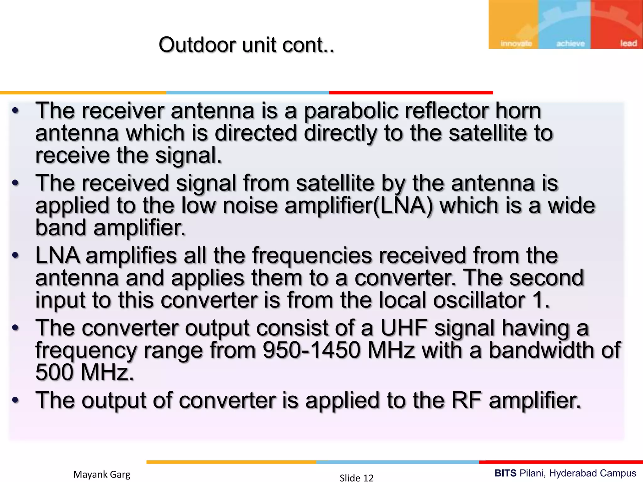 BITS Pilani, Hyderabad CampusMayank Garg Slide 12
Outdoor unit cont..
• The receiver antenna is a parabolic reflector horn
antenna which is directed directly to the satellite to
receive the signal.
• The received signal from satellite by the antenna is
applied to the low noise amplifier(LNA) which is a wide
band amplifier.
• LNA amplifies all the frequencies received from the
antenna and applies them to a converter. The second
input to this converter is from the local oscillator 1.
• The converter output consist of a UHF signal having a
frequency range from 950-1450 MHz with a bandwidth of
500 MHz.
• The output of converter is applied to the RF amplifier.
 