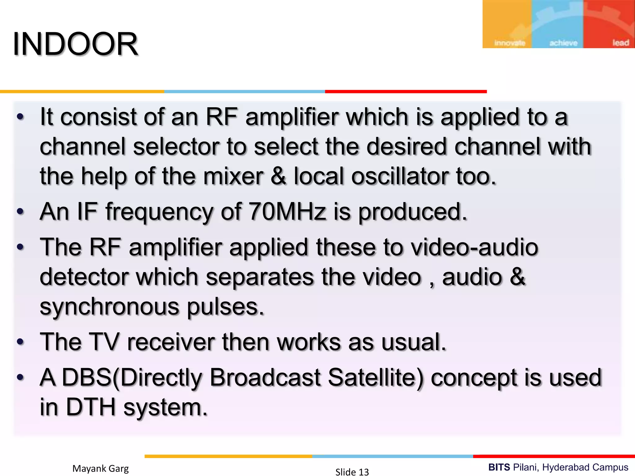 BITS Pilani, Hyderabad CampusMayank Garg Slide 13
INDOOR
• It consist of an RF amplifier which is applied to a
channel selector to select the desired channel with
the help of the mixer & local oscillator too.
• An IF frequency of 70MHz is produced.
• The RF amplifier applied these to video-audio
detector which separates the video , audio &
synchronous pulses.
• The TV receiver then works as usual.
• A DBS(Directly Broadcast Satellite) concept is used
in DTH system.
 