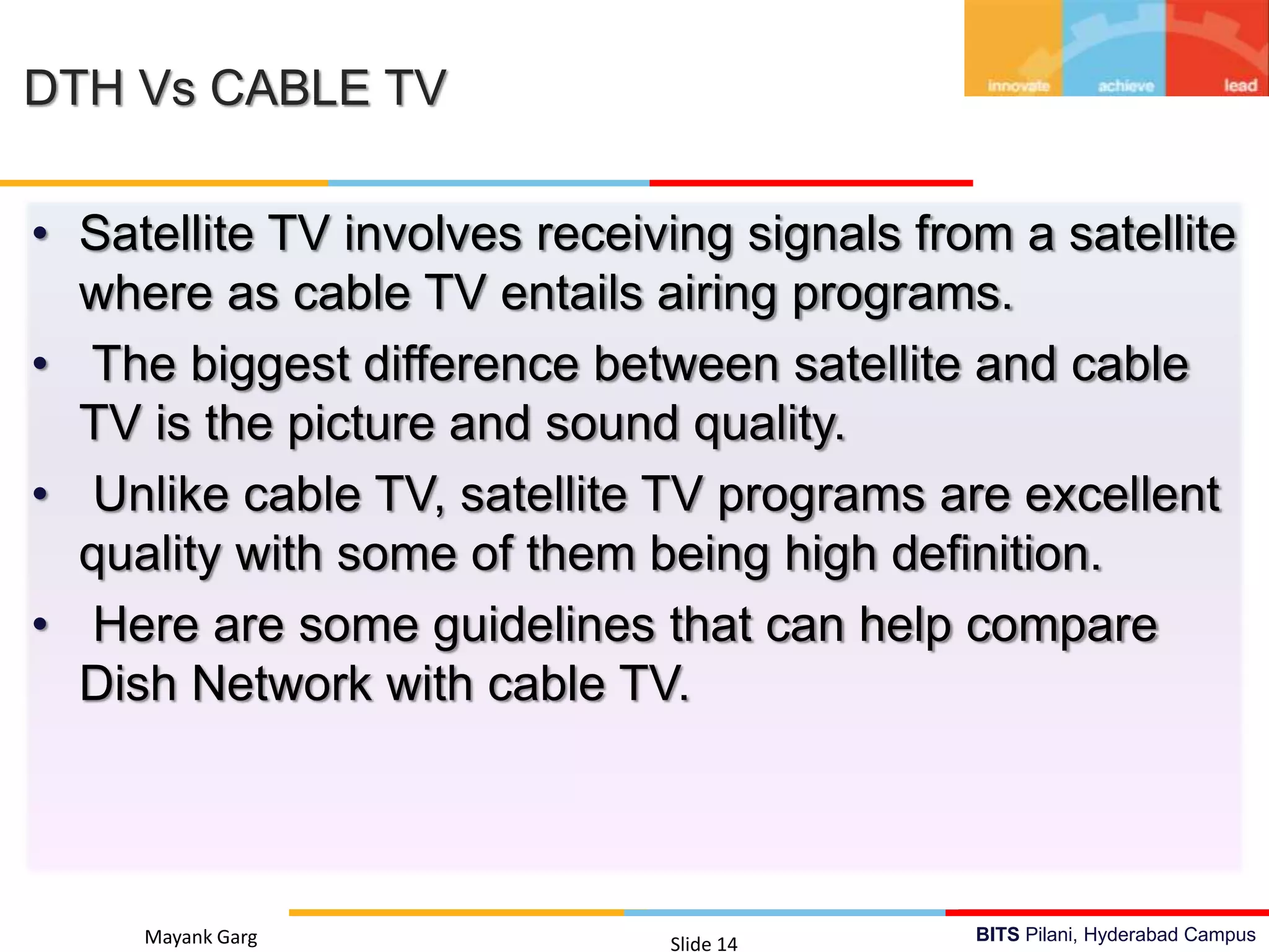 BITS Pilani, Hyderabad Campus
• Satellite TV involves receiving signals from a satellite
where as cable TV entails airing programs.
• The biggest difference between satellite and cable
TV is the picture and sound quality.
• Unlike cable TV, satellite TV programs are excellent
quality with some of them being high definition.
• Here are some guidelines that can help compare
Dish Network with cable TV.
Mayank Garg Slide 14
DTH Vs CABLE TV
 