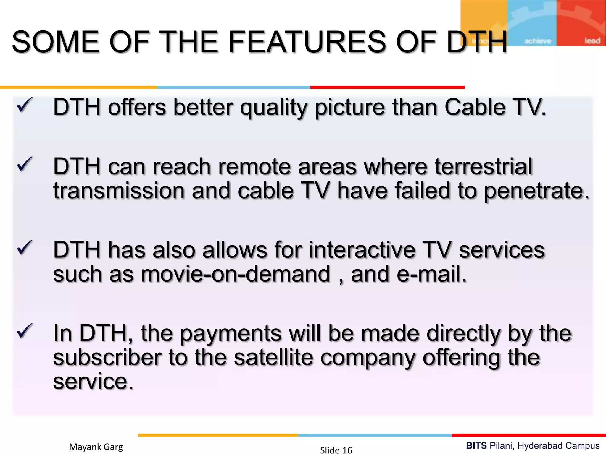 BITS Pilani, Hyderabad Campus
 DTH offers better quality picture than Cable TV.
 DTH can reach remote areas where terrestrial
transmission and cable TV have failed to penetrate.
 DTH has also allows for interactive TV services
such as movie-on-demand , and e-mail.
 In DTH, the payments will be made directly by the
subscriber to the satellite company offering the
service.
Mayank Garg Slide 16
SOME OF THE FEATURES OF DTH
 