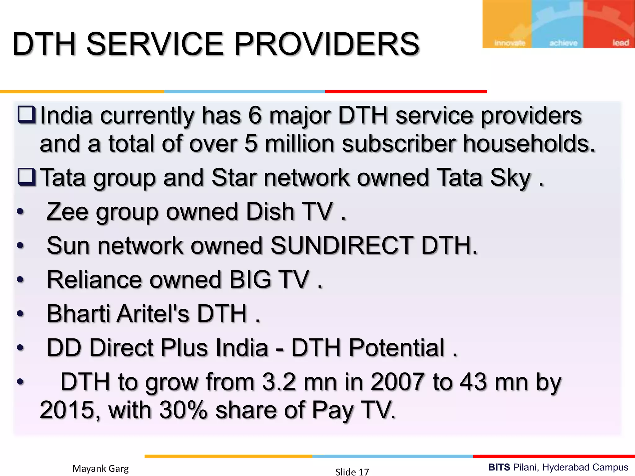 BITS Pilani, Hyderabad Campus
India currently has 6 major DTH service providers
and a total of over 5 million subscriber households.
Tata group and Star network owned Tata Sky .
• Zee group owned Dish TV .
• Sun network owned SUNDIRECT DTH.
• Reliance owned BIG TV .
• Bharti Aritel's DTH .
• DD Direct Plus India - DTH Potential .
• DTH to grow from 3.2 mn in 2007 to 43 mn by
2015, with 30% share of Pay TV.
Mayank Garg Slide 17
DTH SERVICE PROVIDERS
 