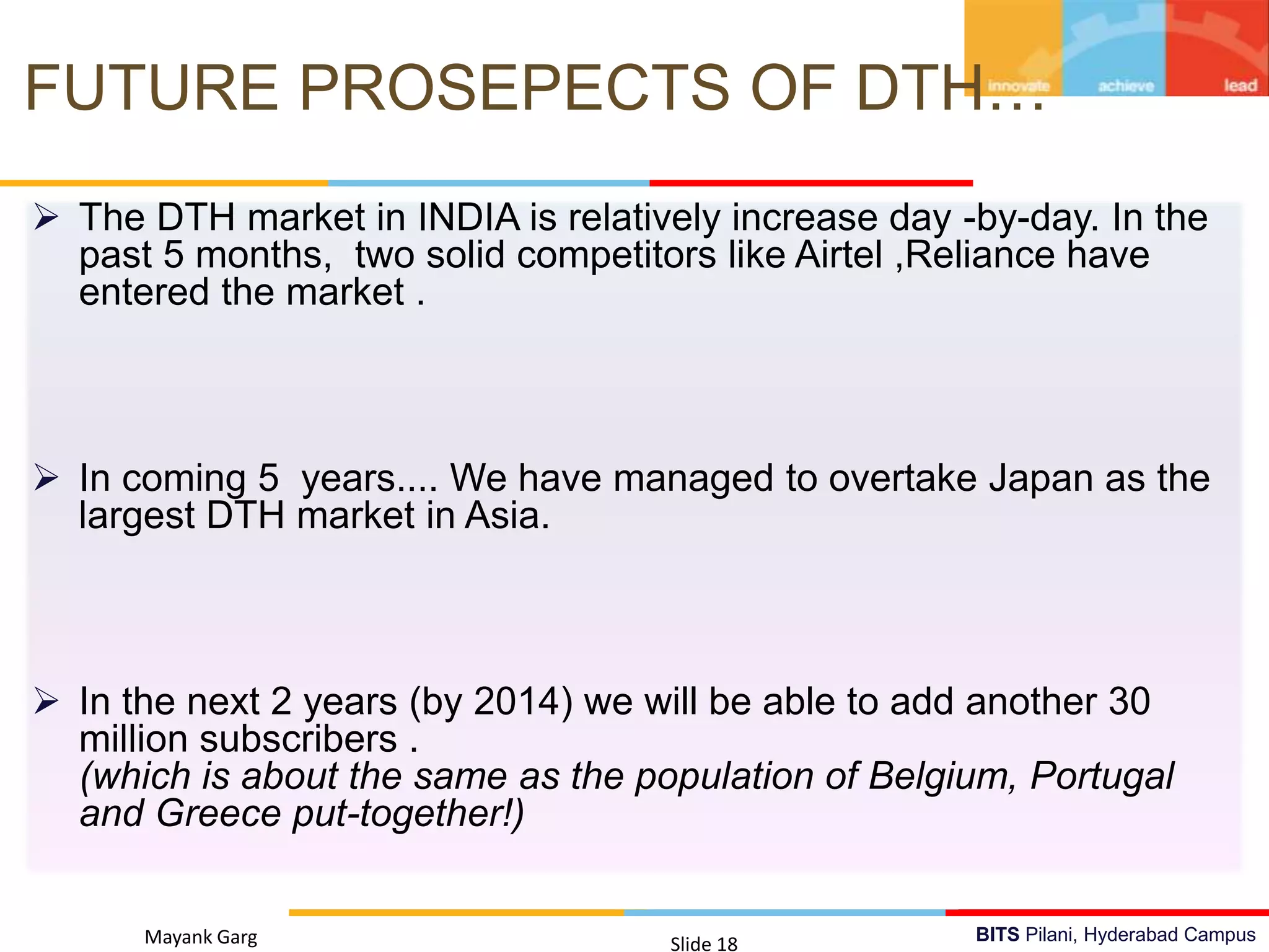 BITS Pilani, Hyderabad CampusMayank Garg Slide 18
FUTURE PROSEPECTS OF DTH…
 Detection of Message Signal
 Triggering The Rectenna
 GSM Frequency In INDIA (900MHz Or 1800MHz)
 The DTH market in INDIA is relatively increase day -by-day. In the
past 5 months, two solid competitors like Airtel ,Reliance have
entered the market .
 In coming 5 years.... We have managed to overtake Japan as the
largest DTH market in Asia.
 In the next 2 years (by 2014) we will be able to add another 30
million subscribers .
(which is about the same as the population of Belgium, Portugal
and Greece put-together!)
 
