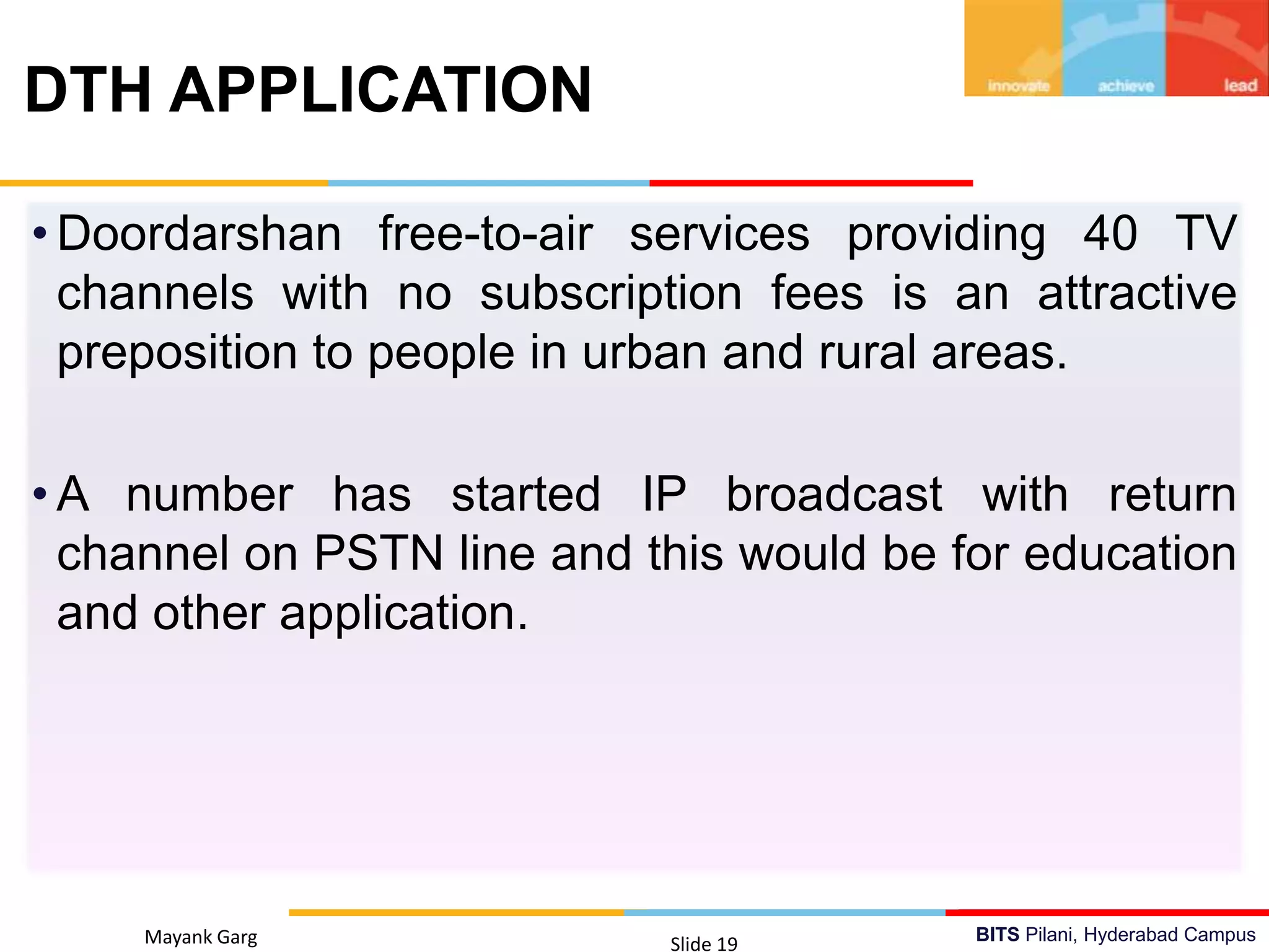 BITS Pilani, Hyderabad Campus
• Doordarshan free-to-air services providing 40 TV
channels with no subscription fees is an attractive
preposition to people in urban and rural areas.
• A number has started IP broadcast with return
channel on PSTN line and this would be for education
and other application.
Mayank Garg Slide 19
DTH APPLICATION
 