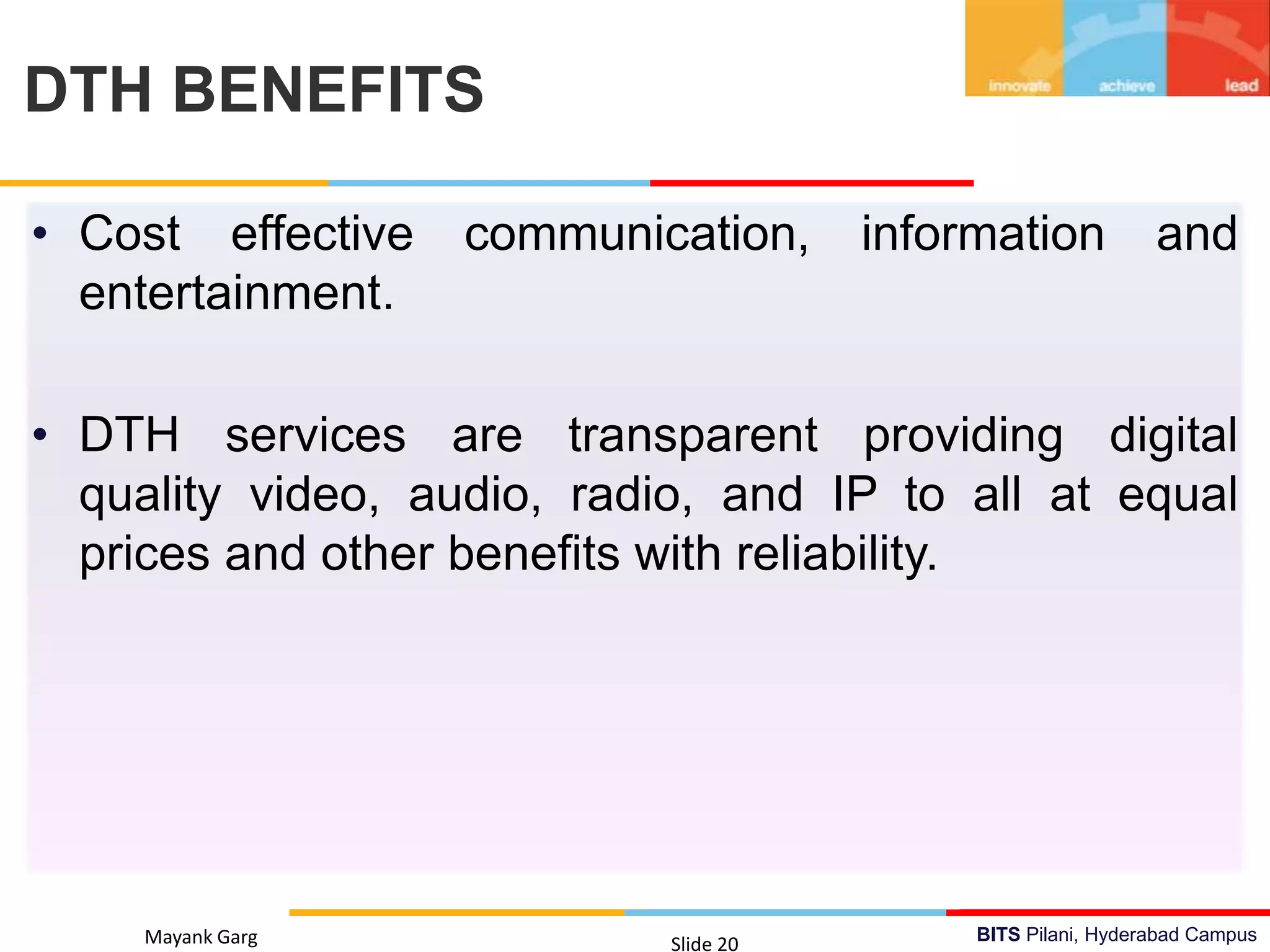 BITS Pilani, Hyderabad Campus
• Cost effective communication, information and
entertainment.
• DTH services are transparent providing digital
quality video, audio, radio, and IP to all at equal
prices and other benefits with reliability.
Mayank Garg Slide 20
DTH BENEFITS
 