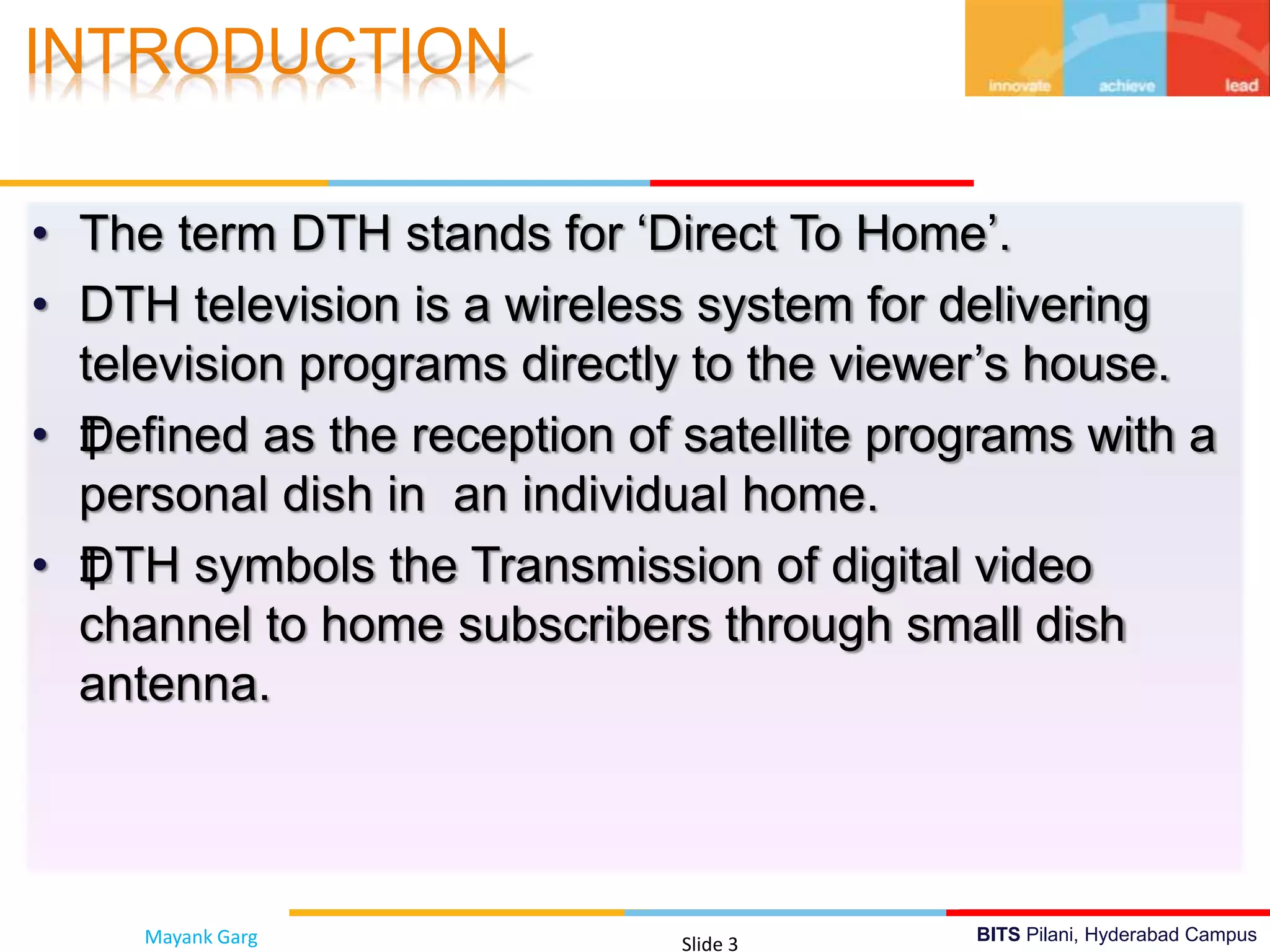 BITS Pilani, Hyderabad Campus
• The term DTH stands for ‘Direct To Home’.
• DTH television is a wireless system for delivering
television programs directly to the viewer’s house.
• ‡Defined as the reception of satellite programs with a
personal dish in an individual home.
• ‡DTH symbols the Transmission of digital video
channel to home subscribers through small dish
antenna.
INTRODUCTION
Mayank Garg Slide 3
 