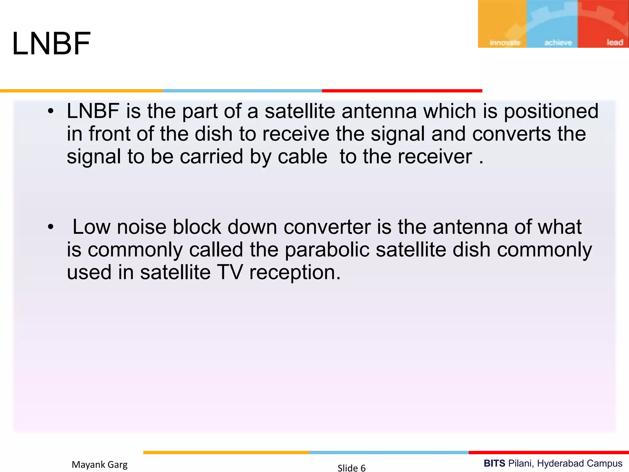 BITS Pilani, Hyderabad Campus
• LNBF is the part of a satellite antenna which is positioned
in front of the dish to receive the signal and converts the
signal to be carried by cable to the receiver .
• Low noise block down converter is the antenna of what
is commonly called the parabolic satellite dish commonly
used in satellite TV reception.
Mayank Garg Slide 6
LNBF
 