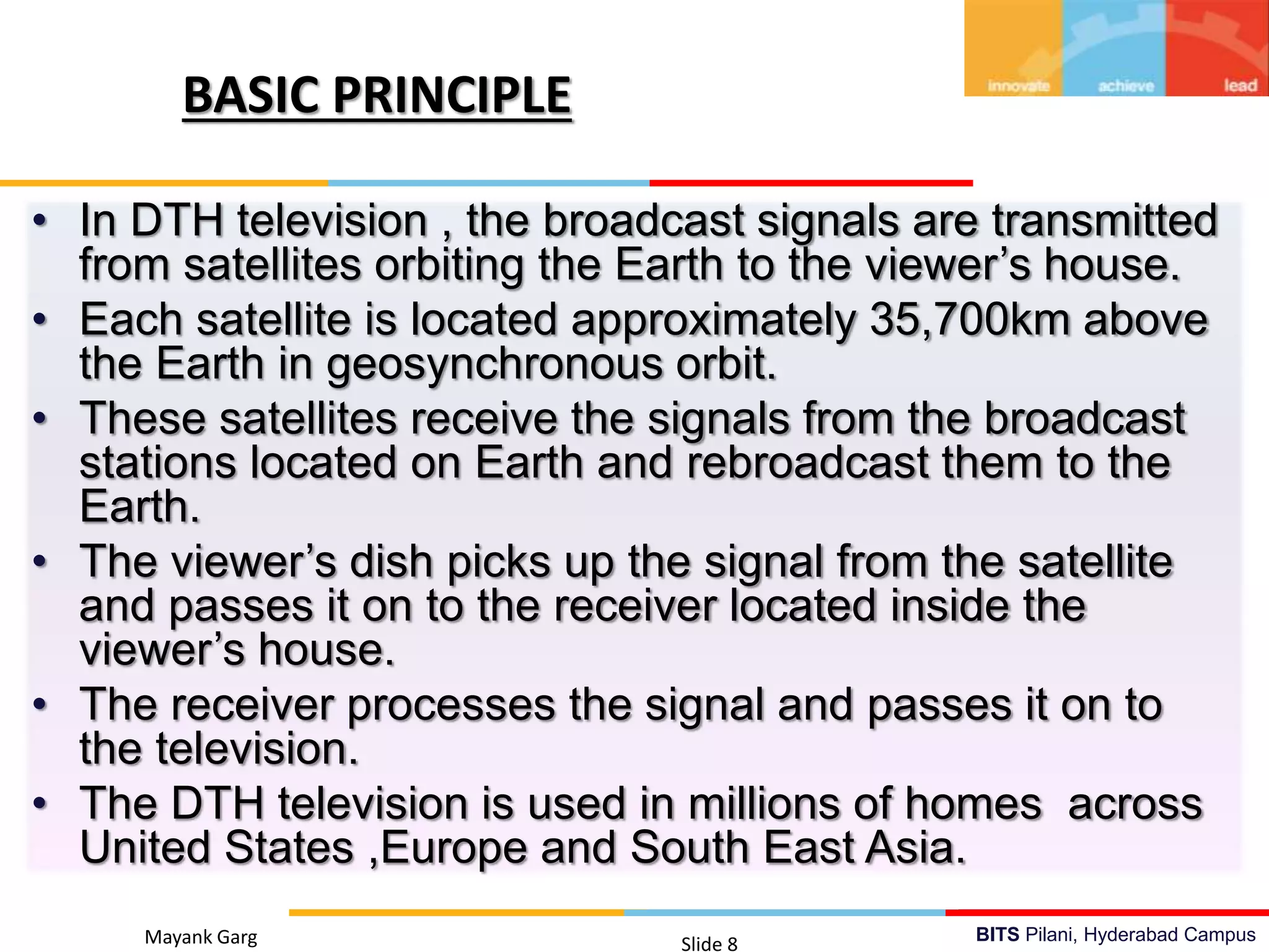 BITS Pilani, Hyderabad CampusMayank Garg Slide 8
• In DTH television , the broadcast signals are transmitted
from satellites orbiting the Earth to the viewer’s house.
• Each satellite is located approximately 35,700km above
the Earth in geosynchronous orbit.
• These satellites receive the signals from the broadcast
stations located on Earth and rebroadcast them to the
Earth.
• The viewer’s dish picks up the signal from the satellite
and passes it on to the receiver located inside the
viewer’s house.
• The receiver processes the signal and passes it on to
the television.
• The DTH television is used in millions of homes across
United States ,Europe and South East Asia.
BASIC PRINCIPLE
 