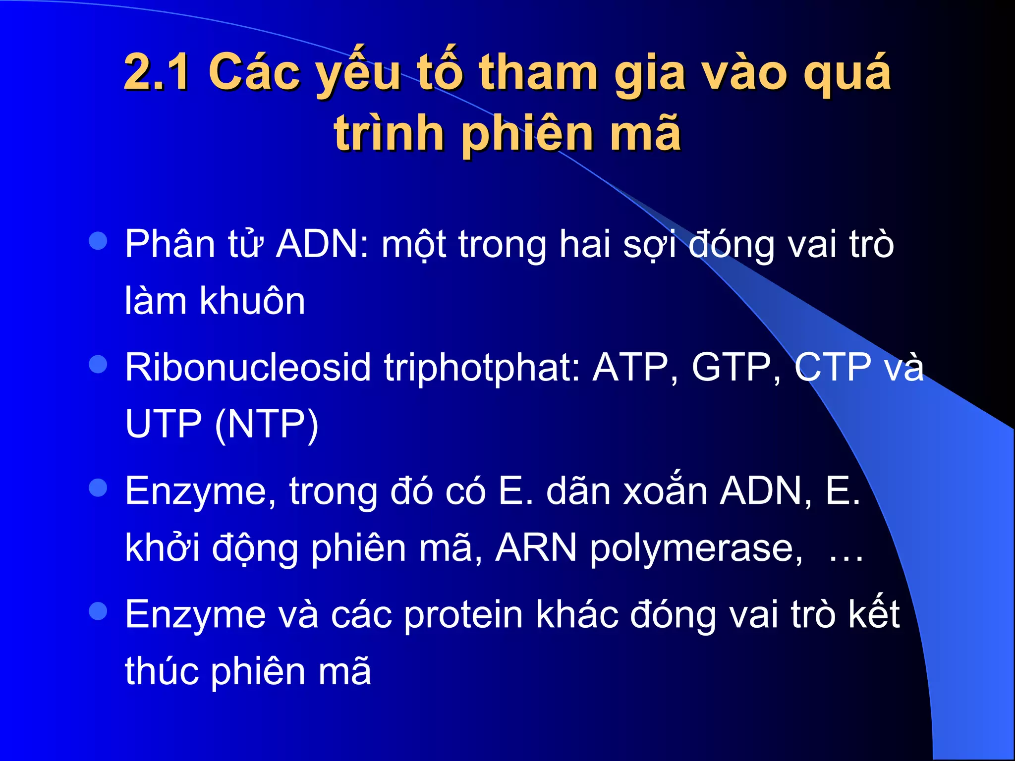 2.1 Các yếu tố tham gia vào quá trình phiên mã Phân tử ADN: một trong hai sợi đóng vai trò làm khuôn Ribonucleosid triphotphat: ATP, GTP, CTP và UTP (NTP)  Enzyme, trong đó có E. dãn xoắn ADN, E. khởi động phiên mã, ARN polymerase,  … Enzyme và các protein khác đóng vai trò kết thúc phiên mã 