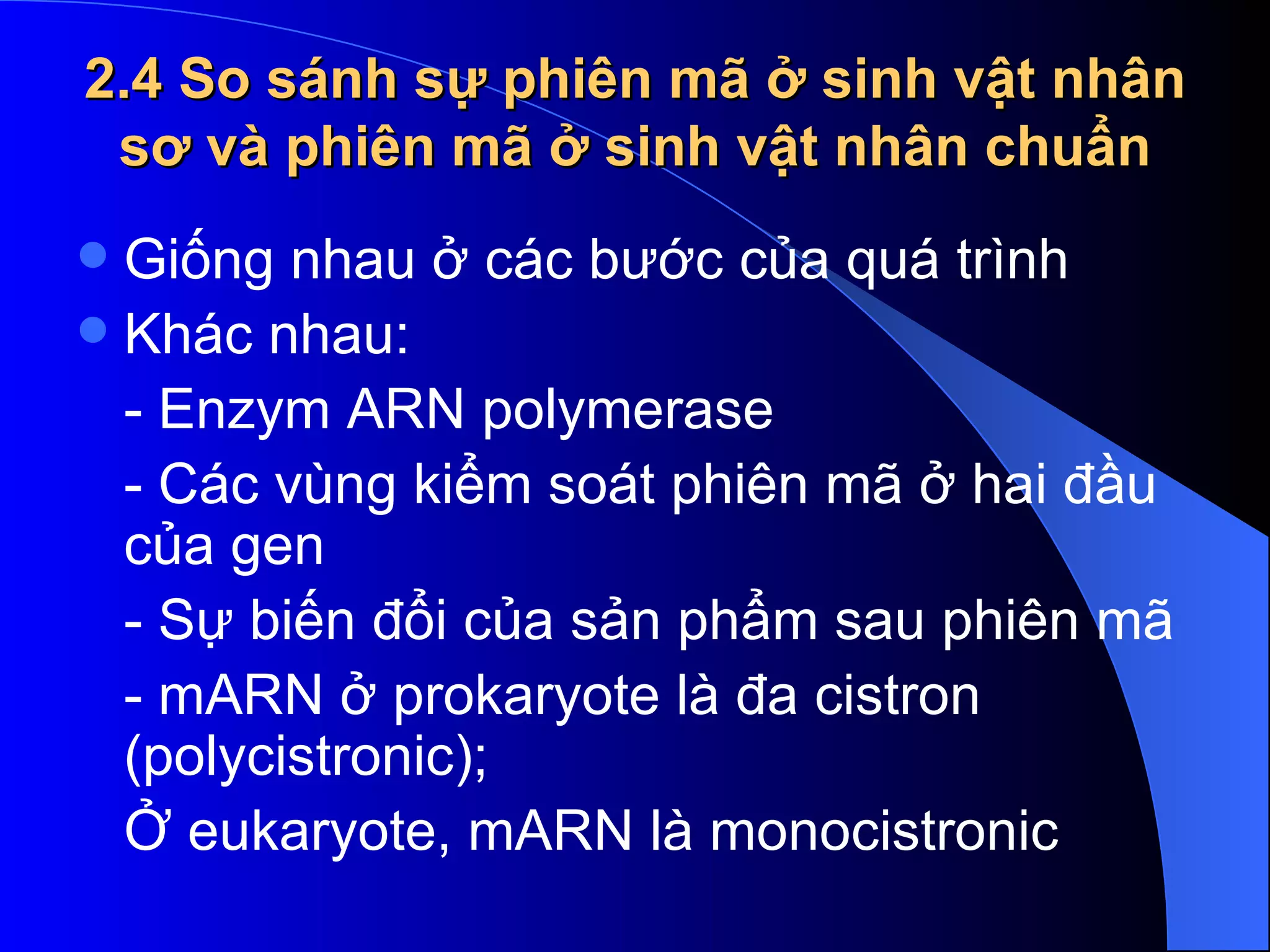 2.4 So sánh sự phiên mã ở sinh vật nhân sơ và phiên mã ở sinh vật nhân chuẩn Giống nhau ở các bước của quá trình Khác nhau: - Enzym ARN polymerase - Các vùng kiểm soát phiên mã ở hai đầu của gen  - Sự biến đổi của sản phẩm sau phiên mã  - mARN ở prokaryote là đa cistron (polycistronic);  Ở eukaryote, mARN là monocistronic  
