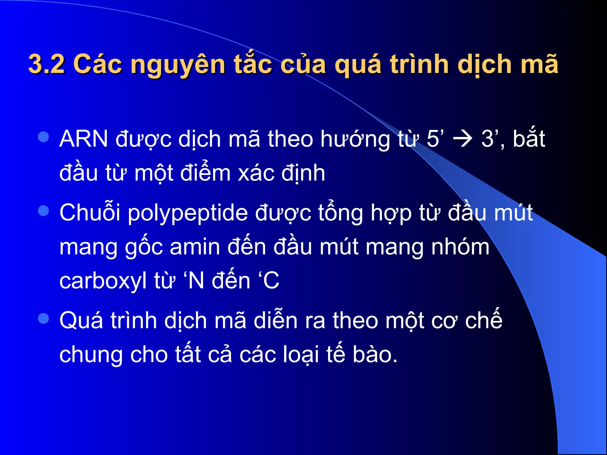 3.2 Các nguyên tắc của quá trình dịch mã ARN được dịch mã theo hướng từ 5’    3’, bắt đầu từ một điểm xác định Chuỗi polypeptide được tổng hợp từ đầu mút mang gốc amin đến đầu mút mang nhóm carboxyl từ ‘N đến ‘C  Quá trình dịch mã diễn ra theo một cơ chế chung cho tất cả các loại tế bào. 