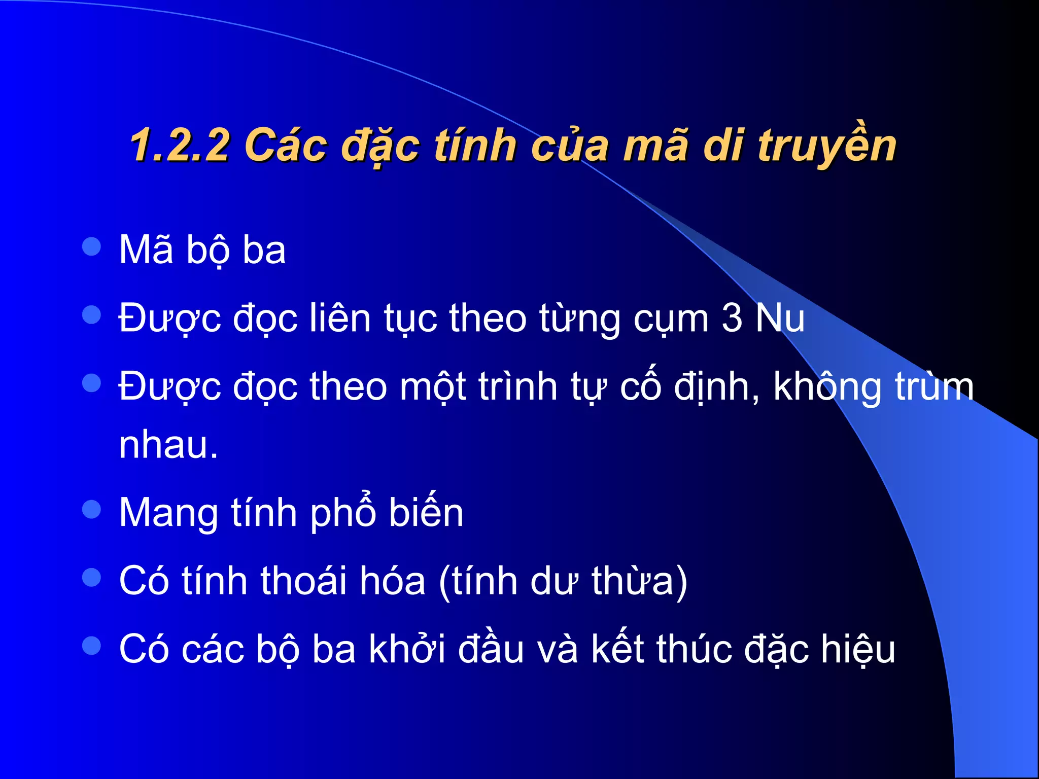 1.2.2 Các đặc tính của mã di truyền Mã bộ ba  Được đọc liên tục theo từng cụm 3 Nu  Được đọc theo một trình tự cố định, không trùm nhau.  Mang tính phổ biến  Có tính thoái hóa (tính dư thừa)  Có các bộ ba khởi đầu và kết thúc đặc hiệu  
