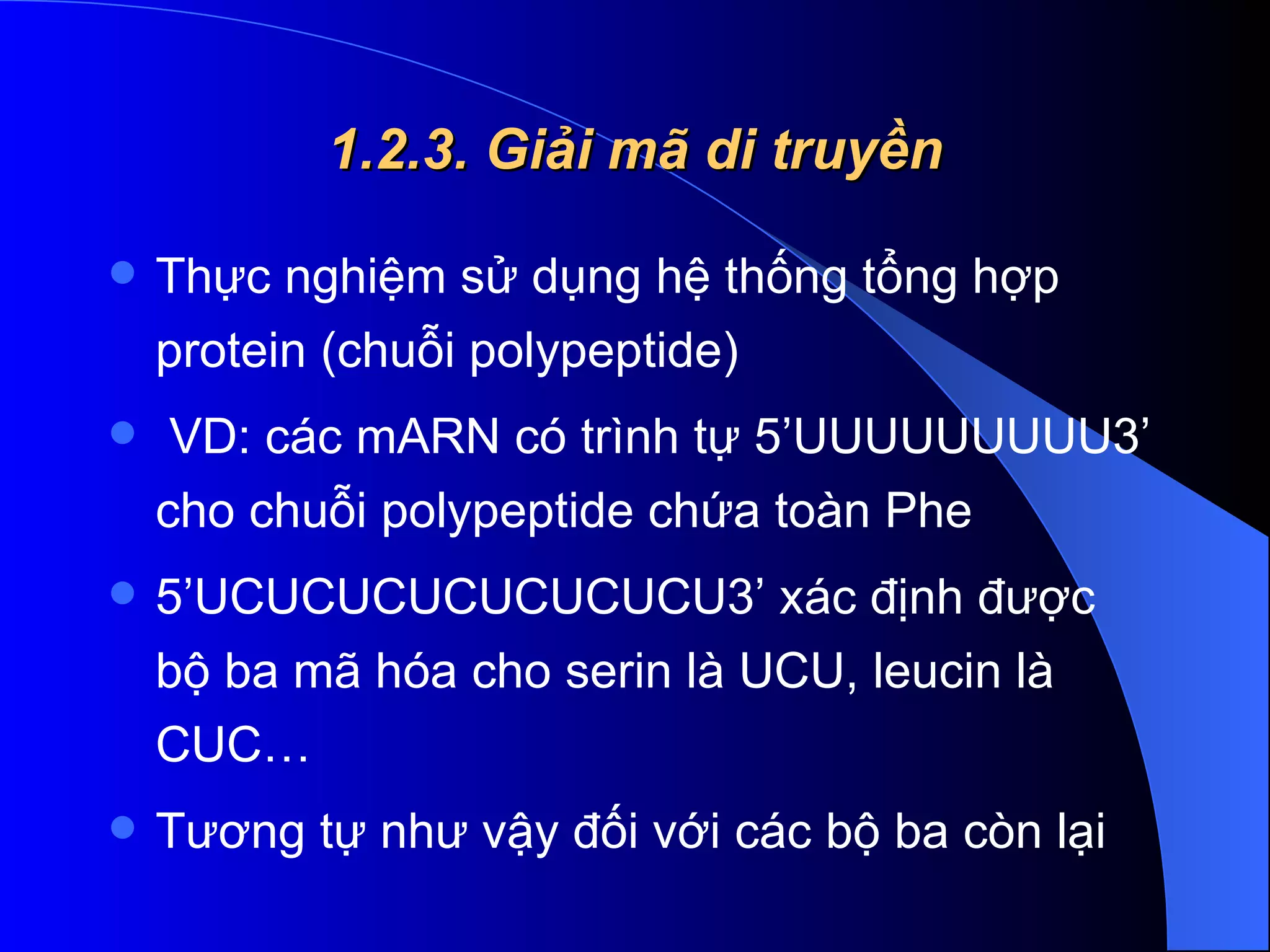 1.2.3. Giải mã di truyền Thực nghiệm sử dụng hệ thống tổng hợp protein (chuỗi polypeptide)  VD: các mARN có trình tự 5’UUUUUUUUU3’ cho chuỗi polypeptide chứa toàn Phe 5’UCUCUCUCUCUCUCU3’ xác định được bộ ba mã hóa cho serin là UCU, leucin là CUC… Tương tự như vậy đối với các bộ ba còn lại  