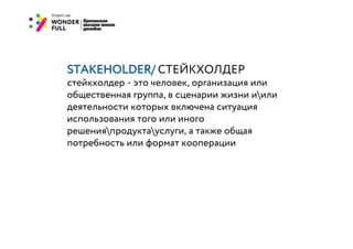 STAKEHOLDER/ СТЕЙКХОЛДЕР
стейкхолдер - это человек, организация или
общественная группа, в сценарии жизни иили
деятельности которых включена ситуация
использования того или иного
решенияпродуктауслуги, а также общая
потребность или формат кооперации
 