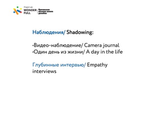 Наблюдения/ Shadowing:

•Видео-наблюдение/ Camera journal
•Один день из жизни/ A day in the life

Глубинные интервью/ Empathy
interviews
 