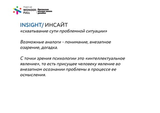 INSIGHT/ ИНСАЙТ
«схватывание сути проблемной ситуации»

Возможные аналоги - понимание, внезапное
озарение, догадка.

С точки зрения психологии это «интеллектуальное
явление», то есть присущее человеку явление во
внезапном осознании проблемы в процессе ее
осмысления.
 