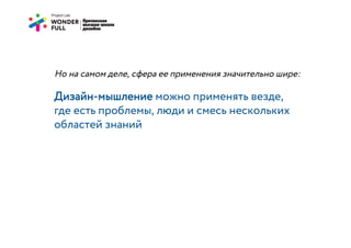 Но на самом деле, сфера ее применения значительно шире:

Дизайн-мышление можно применять везде,
где есть проблемы, люди и смесь нескольких
областей знаний
 