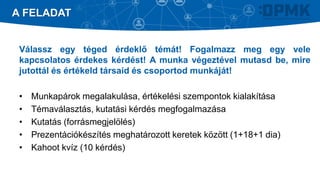 Válassz egy téged érdeklő témát! Fogalmazz meg egy vele
kapcsolatos érdekes kérdést! A munka végeztével mutasd be, mire
jutottál és értékeld társaid és csoportod munkáját!
• Munkapárok megalakulása, értékelési szempontok kialakítása
• Témaválasztás, kutatási kérdés megfogalmazása
• Kutatás (forrásmegjelölés)
• Prezentációkészítés meghatározott keretek között (1+18+1 dia)
• Kahoot kvíz (10 kérdés)
A FELADAT
 