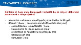 Döntsük el, hogy mely tantárgyak vonhatók be és milyen időkeretet
szánhatunk a miniprojektre!
• Informatika – a kutatási téma függvényében további tantárgyak
• Időkeret: 10 óra  december-február (félévzárás környéke)
– csoportalakítás, témaválasztás (1 óra)
– kutatómunka és képek gyűjtése (3 óra)
– prezentáció és Kahoot kvíz készítése (2 óra)
– felkészülés (1 óra)
– bemutatók (3 óra)
TANTÁRGYAK, IDŐKERET
 