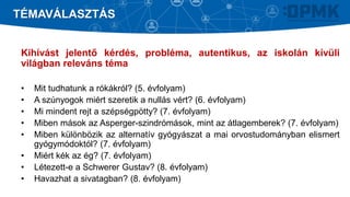 Kihívást jelentő kérdés, probléma, autentikus, az iskolán kívüli
világban releváns téma
• Mit tudhatunk a rókákról? (5. évfolyam)
• A szúnyogok miért szeretik a nullás vért? (6. évfolyam)
• Mi mindent rejt a szépségpötty? (7. évfolyam)
• Miben mások az Asperger-szindrómások, mint az átlagemberek? (7. évfolyam)
• Miben különbözik az alternatív gyógyászat a mai orvostudományban elismert
gyógymódoktól? (7. évfolyam)
• Miért kék az ég? (7. évfolyam)
• Létezett-e a Schwerer Gustav? (8. évfolyam)
• Havazhat a sivatagban? (8. évfolyam)
TÉMAVÁLASZTÁS
 