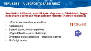 Készítsünk időtervet, specifikáljuk alaposan a feladatokat, legyen
mindenkinek pontosan meghatározott feladata! (Keretek kijelölése)
• Információk keresése, értékelése
• Kollaboráció
• Szerzői jogok, forrásmegjelölés
• Időgazdálkodás – önszabályozás
• Önreflexió és társértékelés – értékelés jeggyel
• Minőségi munka
TERVEZÉS – A LEGFONTOSABB RÉSZ
 