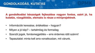 A gondolkodási készségek fejlesztése nagyon fontos, ezért jó, ha
kutatás, vizsgálódás, elemzés is része a miniprojektnek.
• Információk keresése, értékelése – hogyan?
• Milyen a jó kép? – tartalmilag és formailag
• Szerzői jogok, forrásmegjelölés – erre érdemes időt szánni!
• Tapasztalat: minta kell arra vonatkozóan, mit várunk.
GONDOLKODÁS, KUTATÁS
 
