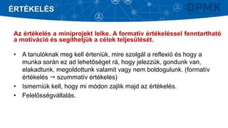 Az értékelés a miniprojekt lelke. A formatív értékeléssel fenntartható
a motiváció és segíthetjük a célok teljesülését.
• A tanulóknak meg kell érteniük, mire szolgál a reflexió és hogy a
munka során ez ad lehetőséget rá, hogy jelezzük, gondunk van,
elakadtunk, megoldottunk valamit vagy nem boldogulunk. (formatív
értékelés  szummatív értékelés)
• Ismerniük kell, hogy mi módon zajlik majd az értékelés.
• Felelősségvállalás.
ÉRTÉKELÉS
 