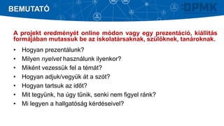 A projekt eredményét online módon vagy egy prezentáció, kiállítás
formájában mutassuk be az iskolatársaknak, szülőknek, tanároknak.
• Hogyan prezentálunk?
• Milyen nyelvet használunk ilyenkor?
• Miként vezessük fel a témát?
• Hogyan adjuk/vegyük át a szót?
• Hogyan tartsuk az időt?
• Mit tegyünk, ha úgy tűnik, senki nem figyel ránk?
• Mi legyen a hallgatóság kérdéseivel?
BEMUTATÓ
 