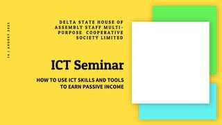 ICT Seminar
D E L T A S T A T E H O U S E O F
A S S E M B L Y S T A F F M U L T I -
P U R P O S E C O O P E R A T I V E
S O C I E T Y L I M I T E D
HOW TO USE ICT SKILLS AND TOOLS
TO EARN PASSIVE INCOME
1
4
|
A
U
G
U
S
T
2
0
2
3
 