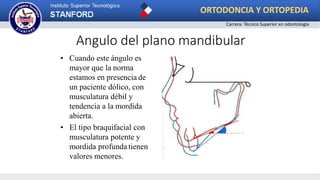 • Cuando este ángulo es
mayor que la norma
estamos en presencia de
un paciente dólico, con
musculatura débil y
tendencia a la mordida
abierta.
• El tipo braquifacial con
musculatura potente y
mordida profunda tienen
valores menores.
Angulo del plano mandibular
ORTODONCIA Y ORTOPEDIA
Carrera: Técnico Superior en odontología
 