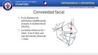 Convexidad facial
• Es la distancia en
milímetros medida desde
el punto A al planofacial
(Na-Po).
• La norma clínica es de +
2mm. A los 9 años con
una desviación clínicade
± 2mm.
ORTODONCIA Y ORTOPEDIA
Carrera: Técnico Superior en odontología
 